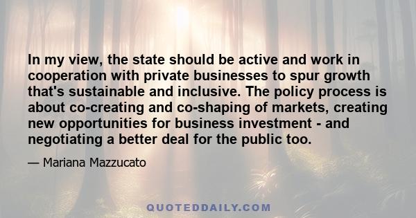 In my view, the state should be active and work in cooperation with private businesses to spur growth that's sustainable and inclusive. The policy process is about co-creating and co-shaping of markets, creating new