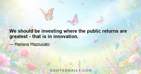 We should be investing where the public returns are greatest - that is in innovation.