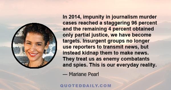 In 2014, impunity in journalism murder cases reached a staggering 96 percent and the remaining 4 percent obtained only partial justice, we have become targets. Insurgent groups no longer use reporters to transmit news,