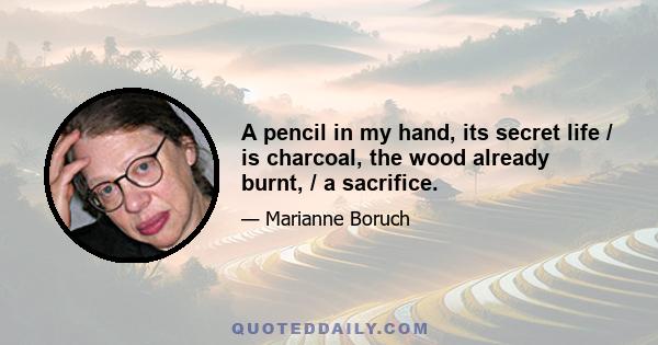 A pencil in my hand, its secret life / is charcoal, the wood already burnt, / a sacrifice.