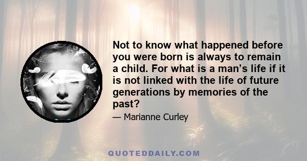 Not to know what happened before you were born is always to remain a child. For what is a man’s life if it is not linked with the life of future generations by memories of the past?