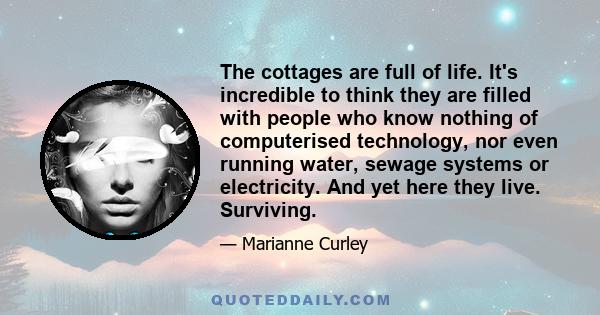 The cottages are full of life. It's incredible to think they are filled with people who know nothing of computerised technology, nor even running water, sewage systems or electricity. And yet here they live. Surviving.