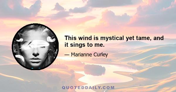 This wind is mystical yet tame, and it sings to me.