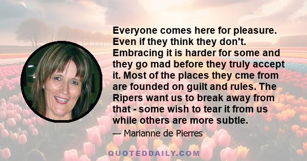 Everyone comes here for pleasure. Even if they think they don't. Embracing it is harder for some and they go mad before they truly accept it. Most of the places they cme from are founded on guilt and rules. The Ripers