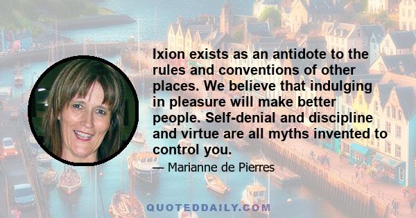 Ixion exists as an antidote to the rules and conventions of other places. We believe that indulging in pleasure will make better people. Self-denial and discipline and virtue are all myths invented to control you.