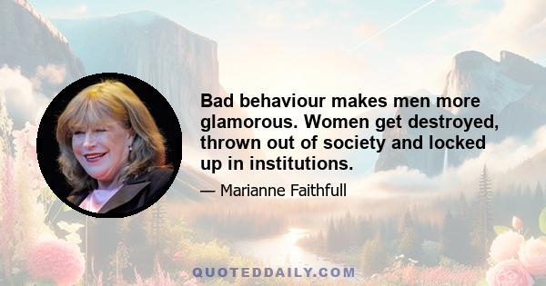 Bad behaviour makes men more glamorous. Women get destroyed, thrown out of society and locked up in institutions.