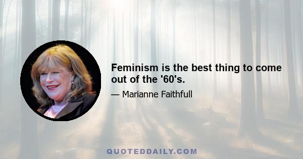 Feminism is the best thing to come out of the '60's.