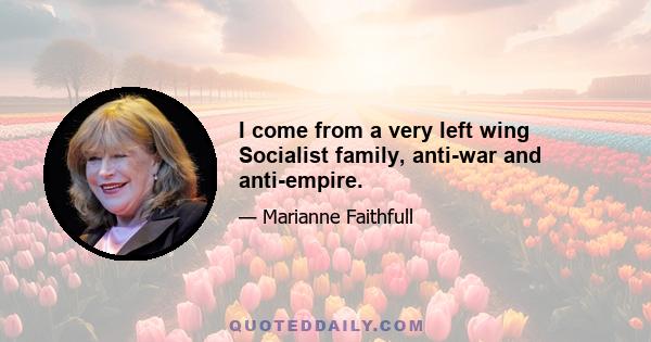 I come from a very left wing Socialist family, anti-war and anti-empire.