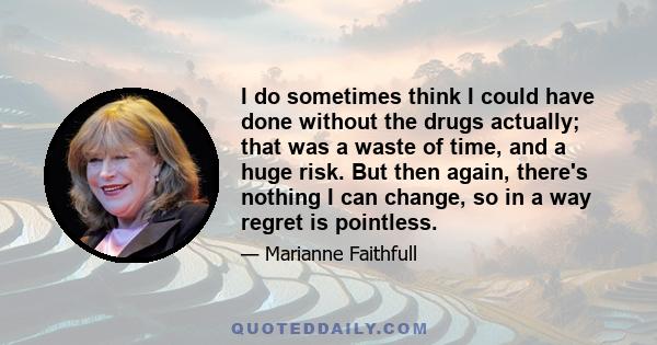 I do sometimes think I could have done without the drugs actually; that was a waste of time, and a huge risk. But then again, there's nothing I can change, so in a way regret is pointless.