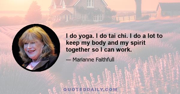 I do yoga. I do tai chi. I do a lot to keep my body and my spirit together so I can work.