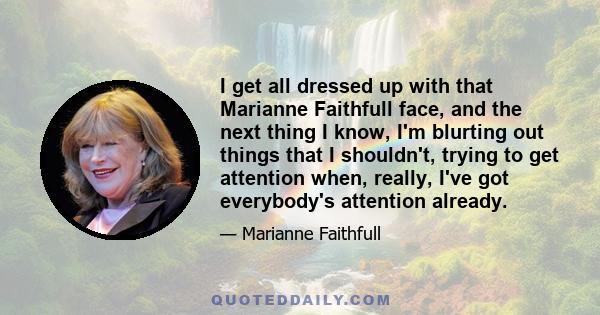 I get all dressed up with that Marianne Faithfull face, and the next thing I know, I'm blurting out things that I shouldn't, trying to get attention when, really, I've got everybody's attention already.