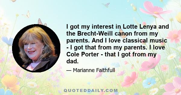 I got my interest in Lotte Lenya and the Brecht-Weill canon from my parents. And I love classical music - I got that from my parents. I love Cole Porter - that I got from my dad.