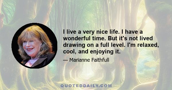 I live a very nice life. I have a wonderful time. But it's not lived drawing on a full level. I'm relaxed, cool, and enjoying it.