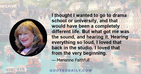 I thought I wanted to go to drama school or university, and that would have been a completely different life. But what got me was the sound, and hearing it. Hearing everything so loud, I loved that back in the studio. I 