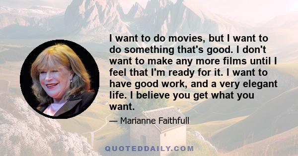 I want to do movies, but I want to do something that's good. I don't want to make any more films until I feel that I'm ready for it. I want to have good work, and a very elegant life. I believe you get what you want.