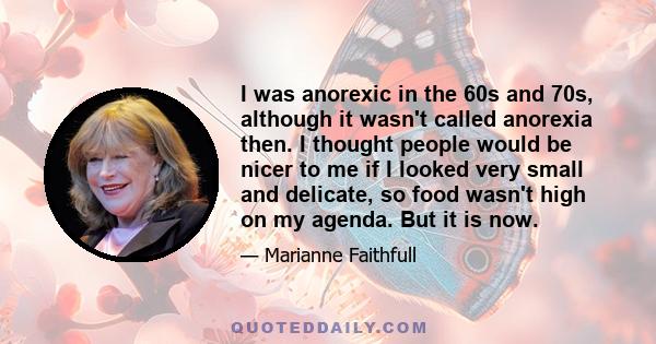 I was anorexic in the 60s and 70s, although it wasn't called anorexia then. I thought people would be nicer to me if I looked very small and delicate, so food wasn't high on my agenda. But it is now.