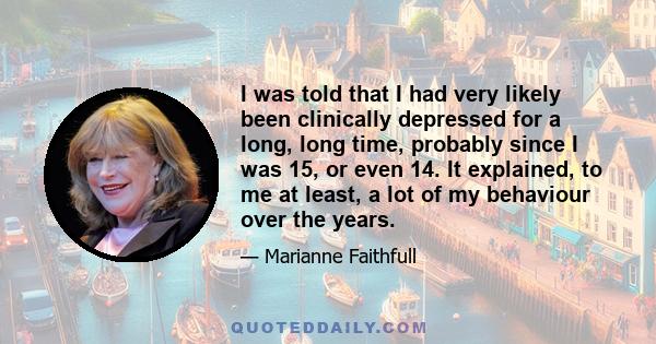 I was told that I had very likely been clinically depressed for a long, long time, probably since I was 15, or even 14. It explained, to me at least, a lot of my behaviour over the years.