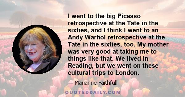 I went to the big Picasso retrospective at the Tate in the sixties, and I think I went to an Andy Warhol retrospective at the Tate in the sixties, too. My mother was very good at taking me to things like that. We lived