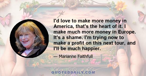 I'd love to make more money in America, that's the heart of it. I make much more money in Europe. It's a shame. I'm trying now to make a profit on this next tour, and I'll be much happier.