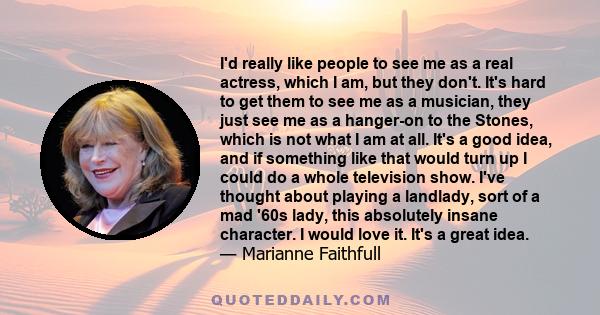 I'd really like people to see me as a real actress, which I am, but they don't. It's hard to get them to see me as a musician, they just see me as a hanger-on to the Stones, which is not what I am at all. It's a good