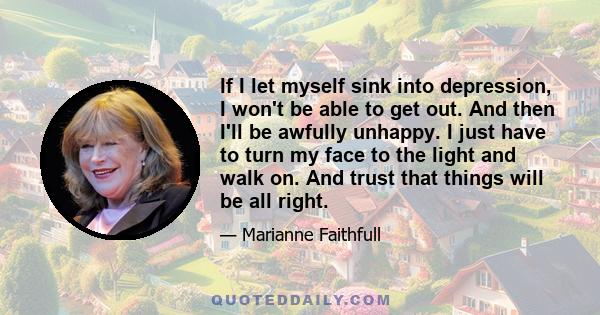 If I let myself sink into depression, I won't be able to get out. And then I'll be awfully unhappy. I just have to turn my face to the light and walk on. And trust that things will be all right.