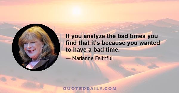 If you analyze the bad times you find that it's because you wanted to have a bad time.