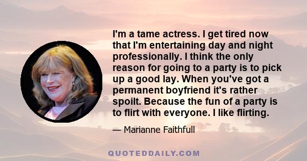 I'm a tame actress. I get tired now that I'm entertaining day and night professionally. I think the only reason for going to a party is to pick up a good lay. When you've got a permanent boyfriend it's rather spoilt.