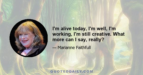 I'm alive today, I'm well, I'm working, I'm still creative. What more can I say, really?