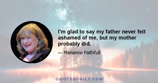 I'm glad to say my father never felt ashamed of me, but my mother probably did.