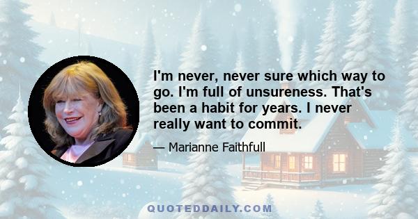 I'm never, never sure which way to go. I'm full of unsureness. That's been a habit for years. I never really want to commit.