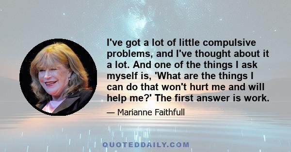 I've got a lot of little compulsive problems, and I've thought about it a lot. And one of the things I ask myself is, 'What are the things I can do that won't hurt me and will help me?' The first answer is work.