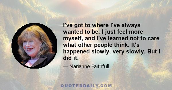 I've got to where I've always wanted to be. I just feel more myself, and I've learned not to care what other people think. It's happened slowly, very slowly. But I did it.