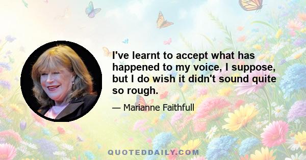 I've learnt to accept what has happened to my voice, I suppose, but I do wish it didn't sound quite so rough.