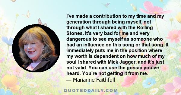 I've made a contribution to my time and my generation through being myself, not through what I shared with the Rolling Stones. It's very bad for me and very dangerous to see myself as someone who had an influence on