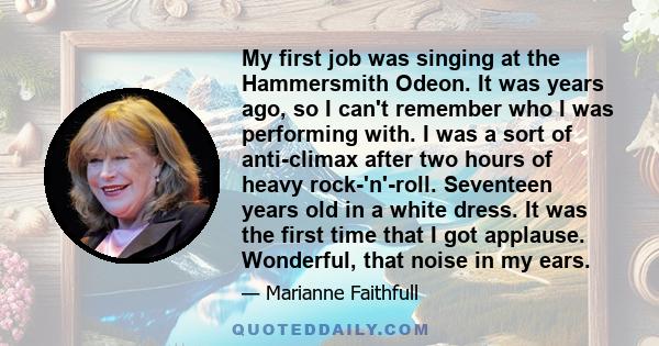 My first job was singing at the Hammersmith Odeon. It was years ago, so I can't remember who I was performing with. I was a sort of anti-climax after two hours of heavy rock-'n'-roll. Seventeen years old in a white