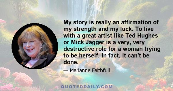 My story is really an affirmation of my strength and my luck. To live with a great artist like Ted Hughes or Mick Jagger is a very, very destructive role for a woman trying to be herself. In fact, it can't be done.