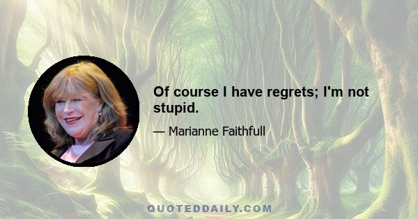 Of course I have regrets; I'm not stupid.