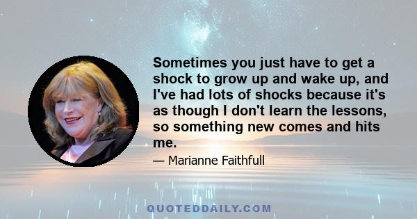 Sometimes you just have to get a shock to grow up and wake up, and I've had lots of shocks because it's as though I don't learn the lessons, so something new comes and hits me.