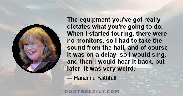 The equipment you've got really dictates what you're going to do. When I started touring, there were no monitors, so I had to take the sound from the hall, and of course it was on a delay, so I would sing, and then I