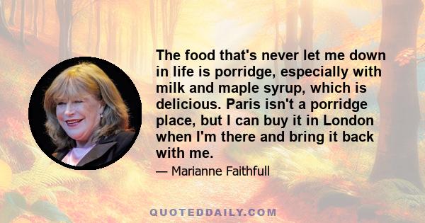 The food that's never let me down in life is porridge, especially with milk and maple syrup, which is delicious. Paris isn't a porridge place, but I can buy it in London when I'm there and bring it back with me.