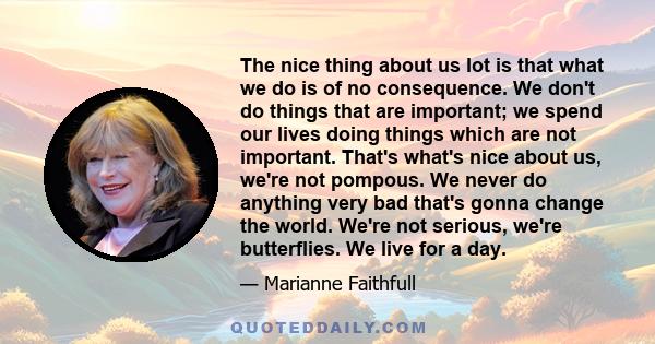 The nice thing about us lot is that what we do is of no consequence. We don't do things that are important; we spend our lives doing things which are not important. That's what's nice about us, we're not pompous. We