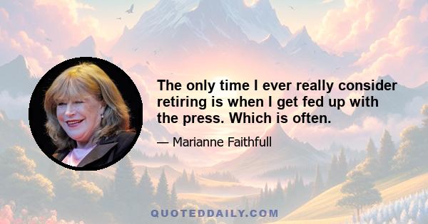 The only time I ever really consider retiring is when I get fed up with the press. Which is often.