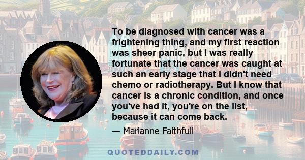 To be diagnosed with cancer was a frightening thing, and my first reaction was sheer panic, but I was really fortunate that the cancer was caught at such an early stage that I didn't need chemo or radiotherapy. But I