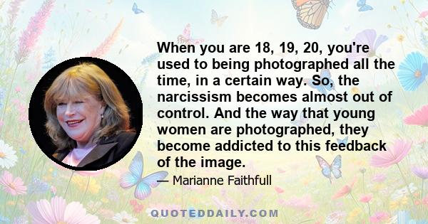 When you are 18, 19, 20, you're used to being photographed all the time, in a certain way. So, the narcissism becomes almost out of control. And the way that young women are photographed, they become addicted to this