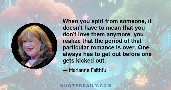 When you split from someone, it doesn't have to mean that you don't love them anymore, you realize that the period of that particular romance is over. One always has to get out before one gets kicked out.