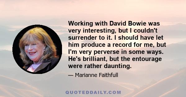 Working with David Bowie was very interesting, but I couldn't surrender to it. I should have let him produce a record for me, but I'm very perverse in some ways. He's brilliant, but the entourage were rather daunting.