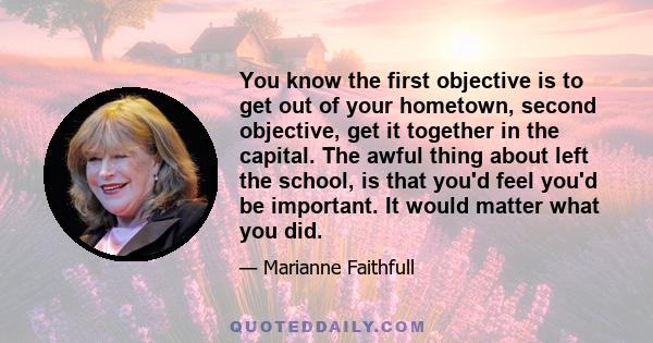 You know the first objective is to get out of your hometown, second objective, get it together in the capital. The awful thing about left the school, is that you'd feel you'd be important. It would matter what you did.