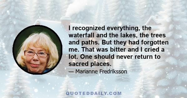 I recognized everything, the waterfall and the lakes, the trees and paths. But they had forgotten me. That was bitter and I cried a lot. One should never return to sacred places.