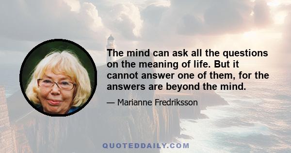 The mind can ask all the questions on the meaning of life. But it cannot answer one of them, for the answers are beyond the mind.