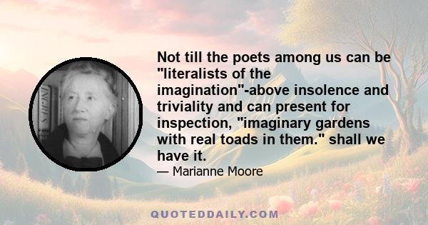 Not till the poets among us can be literalists of the imagination-above insolence and triviality and can present for inspection, imaginary gardens with real toads in them. shall we have it.